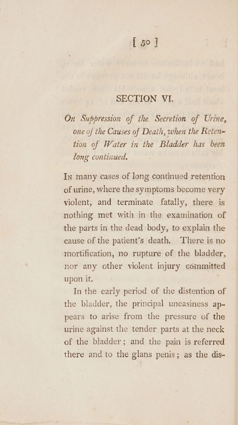 On Suppression of the Secretion of Urine, — one of the Causes of Death, when the Reten- tion of Water in the Bladder has been long continued. In many cases of long continued retention of urine, where the symptoms become very violent, and terminate fatally, there is nothing met with in the examination of the parts in the dead body, to explain the cause of the patient’s death. ‘There is no mortification, no rupture of the bladder, jor any other violent injury eirnpaitied upon it. In the early period of the distention of the bladder, the principal uneasiness ap- pears to arise from the pressure of the urine against the tender parts at the neck of the bladder; and the pain is referred there and to the glans penis; as the dis-