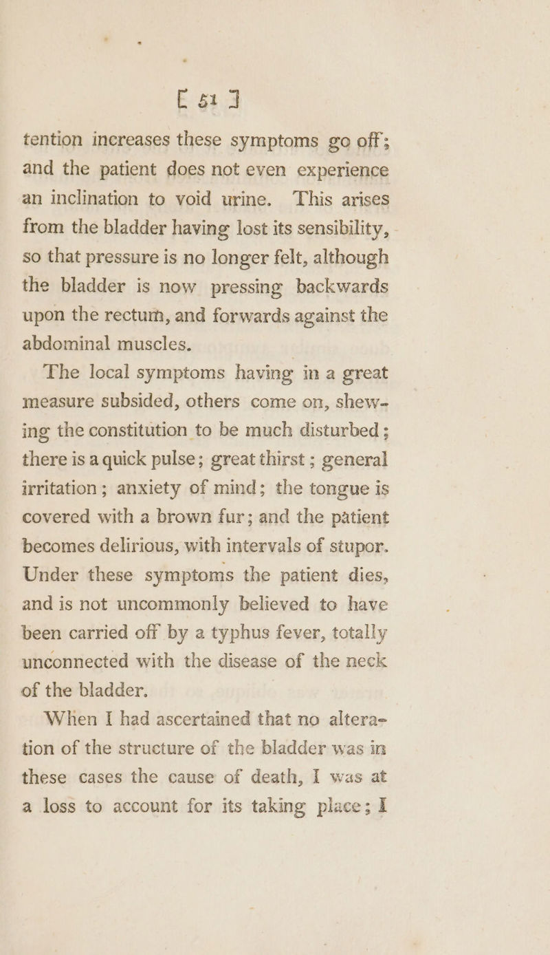 C61] tention increases these symptoms go off; and the patient does not even experience an inclination to void urine. This arises from the bladder having lost its sensibility, - so that pressure is no longer felt, although the bladder is now pressing backwards upon the rectum, and forwards against the abdominal muscles. The local symptoms having in a great measure subsided, others come on, shew- ing the constitution to be much disturbed ; there is a quick pulse; great thirst ; general irritation; anxiety of mind; the tongue is covered with a brown fur; and the patient becomes delirious, with intervals of stupor. Under these symptoms the patient dies, and is not uncommonly believed to have been carried off by a typhus fever, totally unconnected with the disease of the neck of the bladder. When I had ascertained that no altera- tion of the structure of the bladder was in these cases the cause of death, I was at a loss to account for its taking place; I