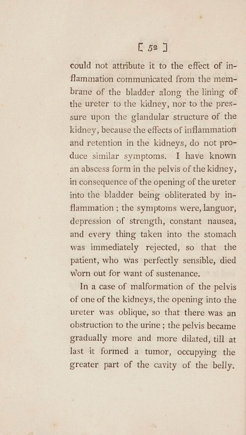 [52 ] could not attribute it to the effect of in- flammation communicated from the mem- brane of the bladder along the lining of the ureter to the kidney, nor to the pres- sure upon the glandular structure of the kidney, because the effects of inflammation and retention in the kidneys, do not pro- duce similar symptoms. I have known an abscess form in the pelvis of the kidney, in consequence of the opening of the ureter into the bladder being obliterated by in- flammation ; the symptoms were, languor, depression of strength, constant nausea, and every thing taken into the stomach was immediately rejected, so that the patient, who was perfectly sensible, died worn out for want of sustenance. In a case of malformation of the pelvis of one of the kidneys, the opening into the ureter was oblique, so that there was an obstruction to the urine ; the pelvis became gradually more and more dilated, till at last it formed a tumor, occupying the greater part of the cavity of the belly.