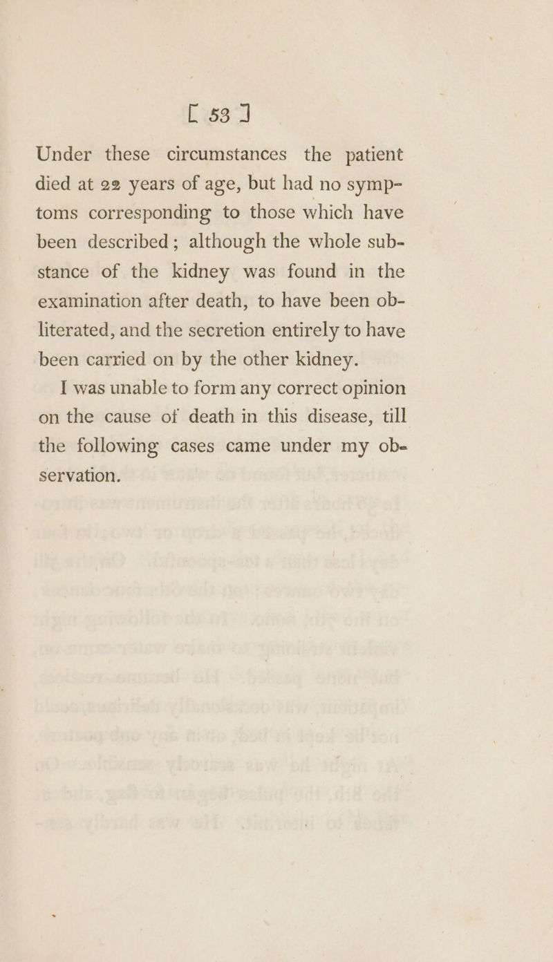 Under these circumstances the patient died at 22 years of age, but had no symp- toms corresponding to those which have been described; although the whole sub- stance of the kidney was found in the examination after death, to have been ob- literated, and the secretion entirely to have been carried on by the other kidney. I was unable to form any correct opinion on the cause of death in this disease, till the following cases came under my obe- servation.