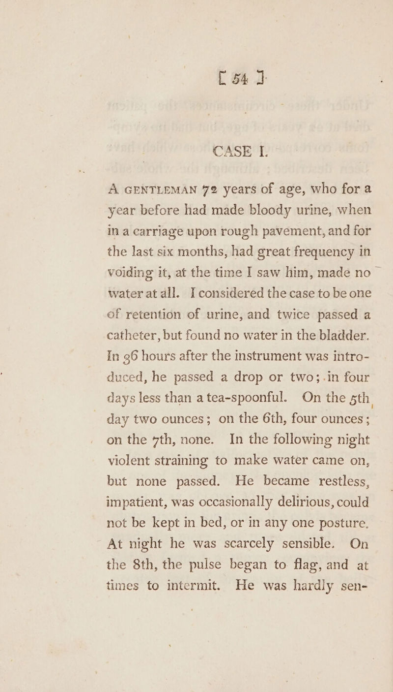 CASE I. A GENTLEMAN 72 years of age, who fora year before had made bloody urine, when in a carriage upon rough pavement, and for the last six months, had great frequency in voiding it, at the time I saw him, made no — water at all. I considered the case to be one of retention of urine, and twice passed a catheter, but found no water in the bladder. In 96 hours after the instrument was intro- duced, he passed a drop or two; .in four days less than a tea-spoonful. On the 5th, day two ounces; on the 6th, four ounces; on the vth, none. In the following night violent straining to make water came on, but none passed. He became restless, impatient, was occasionally delirious, could not be kept in bed, or in any one posture. At night he was scarcely sensible. On the 8th, the pulse began to flag, and at times to intermit. He was hardly sen-