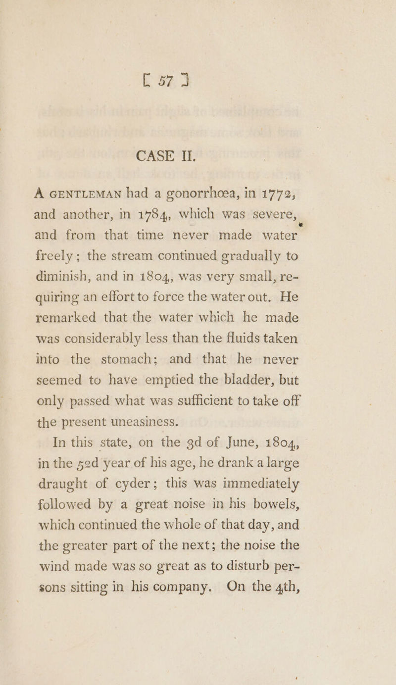Ea CASE IL. A GENTLEMAN had a gonorrheea, in 1772, and another, in 1784, which was severe, and from that time never made water. freely; the stream continued gradually to diminish, and in 1804, was very small, re- quiring an effort to force the water out. He remarked that the water which he made was considerably less than the fluids taken into the stomach; and that he never seemed to have emptied the bladder, but only passed what was sufficient to take off the present uneasiness. In this state, on the gd of June, 1804, in the 52d year of his age, he drank a large draught of cyder; this was immediately followed by a great noise in his bowels, which continued the whole of that day, and the greater part of the next; the noise the wind made was so great as to disturb per- sons sitting in hiscompany. On the 4th,