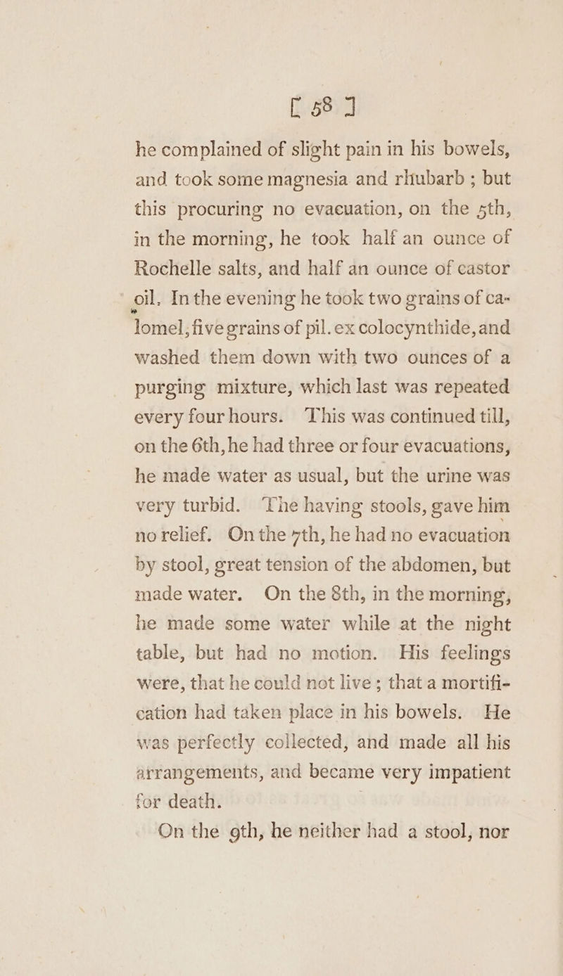 he complained of slight pain in his bowels, and took some magnesia and rhubarb ; but this procuring no evacuation, on the 5th, in the morning, he took half an ounce of Rochelle salts, and half an ounce of castor oll. In the evening he took two grains of ca- lomel, five grains of pil.ex colocynthide, and washed them down with two ounces of a purging mixture, which last was repeated every fourhours. This was continued till, on the 6th, he had three or four evacuations, he made water as usual, but the urine was very turbid. ‘Che having stools, gave him no relief. On the 7th, he had no evacuation by stool, great tension of the abdomen, but made water. On the 8th, in the morning, he made some water while at the night table, but had no motion. His feelings were, that he could not live; that a mortifi- cation had taken place in his bowels. He was perfectly collected, and made all his arrangements, and became very impatient for death. . On the gth, he neither had a stool, nor