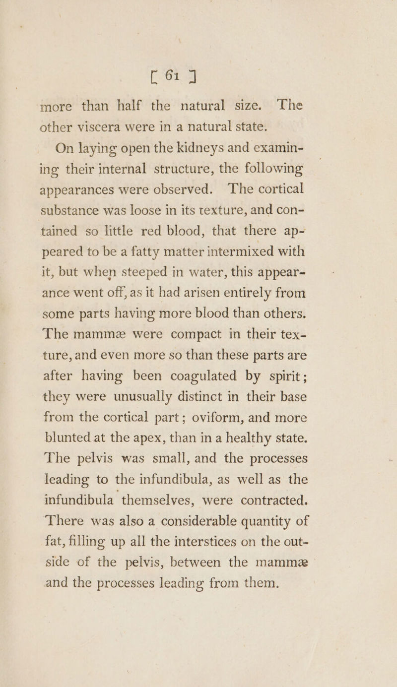 [61 J ‘more than half the natural size. The other viscera were in a natural state. On laying open the kidneys and examin- ing their internal structure, the following appearances were observed. The cortical substance was loose in its texture, and con- tained so little red blood, that there ap- peared to be a fatty matter intermixed with it, but when steeped in water, this appear- ance went off, as it had arisen entirely from some parts having more blood than others. The mammez were compact in their tex- ture,and even more so than these parts are after having been coagulated by spirit ; they were unusually distinct in their base from the cortical part ; oviform, and more blunted at the apex, than in a healthy state. The pelvis was small, and the processes leading to the infundibula, as well as the infundibula themselves, were contracted. There was also a considerable quantity of fat, filling up all the interstices on the out- side of the pelvis, between the mamme~ and the processes leading from them.