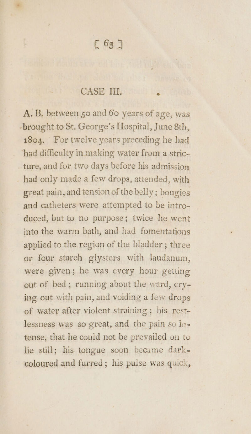 C63 4 CASE IIT. » A. B, between 50 and 60 years of age, was -brought to St. George’s Hospital, June 8th, 1804. For twelve years preceding he had had difficulty in making water from a stric- ture, and for two days before his admission _ had only made a few drops, attended, with great pain, and tension of the belly ; bougies and catheters were attempted to be intro- duced, but to no purpose; twice he went into the warm bath, and had fomentations applied to the region of the bladder; thre or four starch glysters with laudanum, were given; he was every hour getting out of bed; running about the ward, cry- ing out with pain, and voiding a few drops of water after violent straining; his rest- lessness was so great, and the pain so in- tense, that he could not be prevailed on to lie still; his tongue soon became dark- coloured and furred; his pulse was quick,
