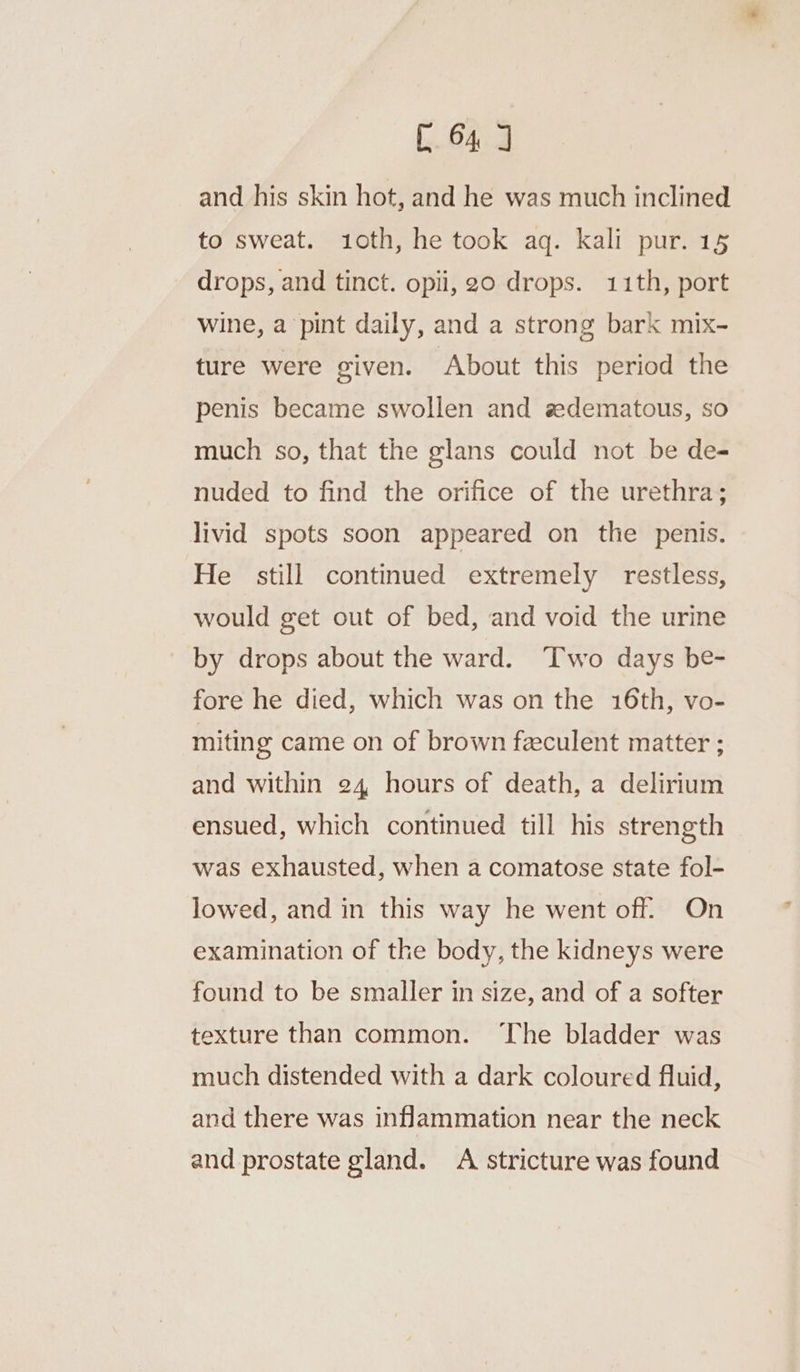 [64 and his skin hot, and he was much inclined to sweat. 1oth, he took aq. kali pur. 15 drops, and tinct. opii, 20 drops. 11th, port wine, a pint daily, and a strong bark mix- ture were given. About this period the penis became swollen and sdematous, so much so, that the glans could not be de- nuded to find the orifice of the urethra; livid spots soon appeared on the penis. He still continued extremely restless, would get out of bed, and void the urine by drops about the ward. Two days be- fore he died, which was on the 16th, vo- . iting came on of brown feculent matter ; and within 24 hours of death, a delirium ensued, which continued till his strength was exhausted, when a comatose state fol- lowed, and in this way he went off. On examination of the body, the kidneys were found to be smaller in size, and of a softer texture than common. ‘The bladder was much distended with a dark coloured fluid, and there was inflammation near the neck and prostate gland. A stricture was found