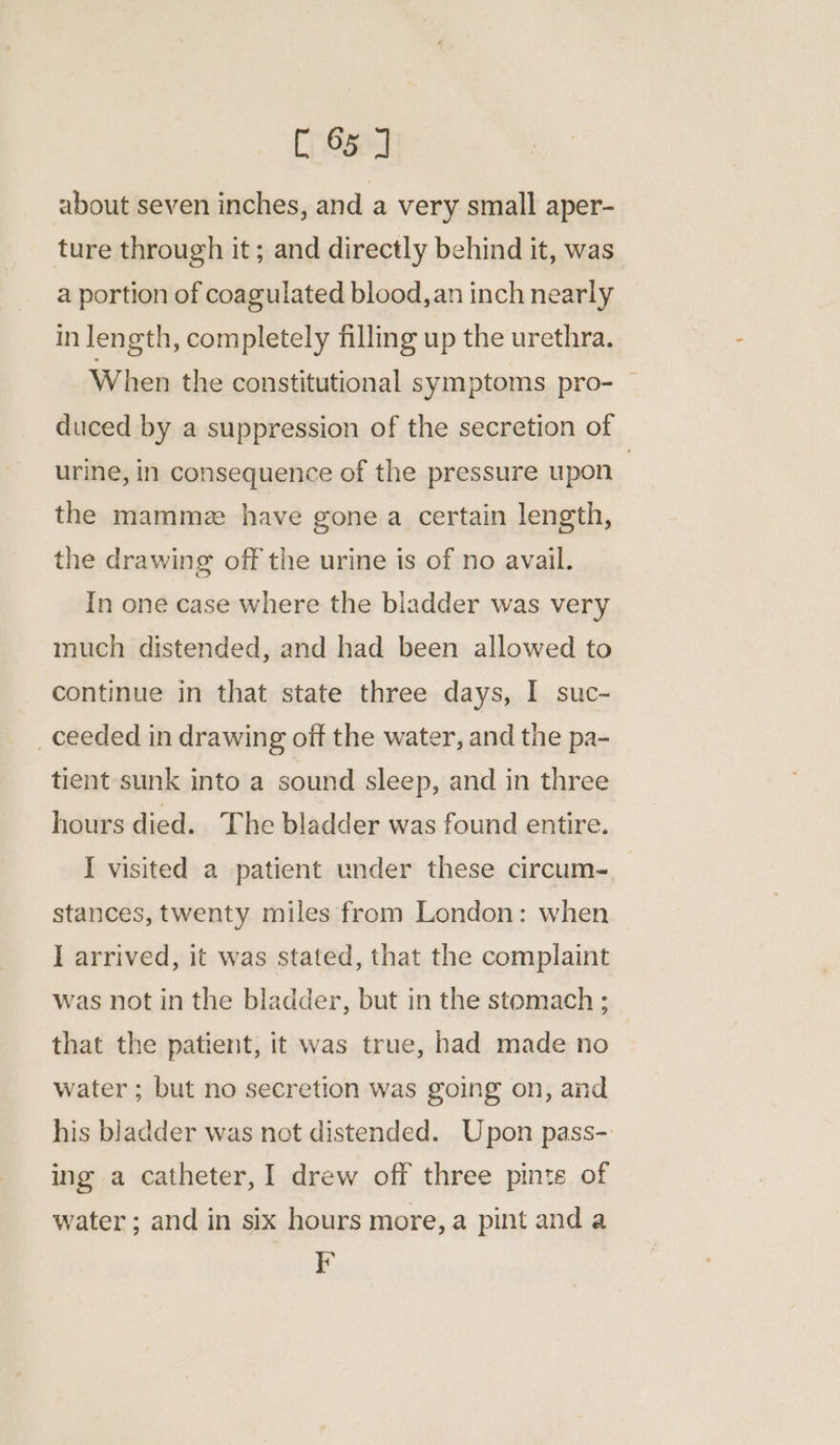 about seven inches, and a very small aper- ture through it; and directly behind it, was a portion of coagulated blood, an inch nearly in length, completely filling up the urethra. When the constitutional symptoms pro- — duced by a suppression of the secretion of urine, in consequence of the pressure upon | the mamme have gone a certain length, the drawing off the urine is of no avail. In one case where the bladder was very much distended, and had been allowed to continue in that state three days, I suc- _ceeded in drawing off the water, and the pa- tient sunk into a sound sleep, and in three hours died. The bladder was found entire. I visited a patient under these circum-__ stances, twenty miles from London: when I arrived, it was stated, that the complaint was not in the bladder, but in the stomach ; that the patient, it was true, had made no | water ; but no secretion was going on, and his bladder was not distended. Upon pass- ing a catheter, I drew off three pints of water ; and in six hours more, a pint and a F
