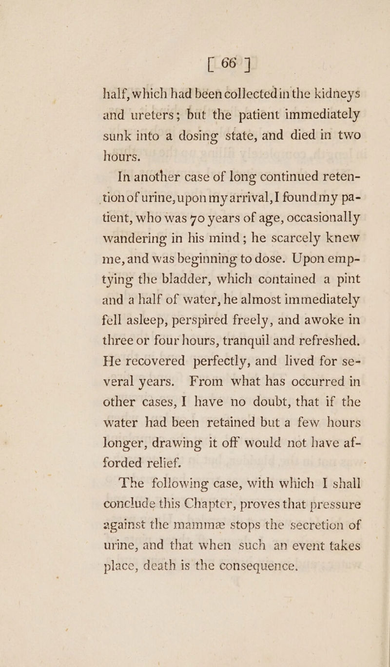 [ 66] half, which had been collectedin the kidneys and ureters; but the patient immediately sunk into a dosing state, and died in two hours. In another case of long continued reten- onof urine, upon myarrival,!I foundmy pa- tient, who was 70 years of age, occasionally wandering in his mind; he scarcely knew me, and was beginning to dose. Upon emp- tying the bladder, which contained a pint and a half of water, he almost immediately fell asleep, perspired freely, and awoke in three or four hours, tranquil and refreshed. He recovered perfectly, and lived for se- veral years. From what has occurred in other cases, I have no doubt, that if the water had been retained but a few hours longer, drawing it off would not have af- forded relief. The following case, with which I shall conclude this Chapter, proves that pressure against the mamme stops the secretion of urine, and that when such an event takes place, death is the consequence.