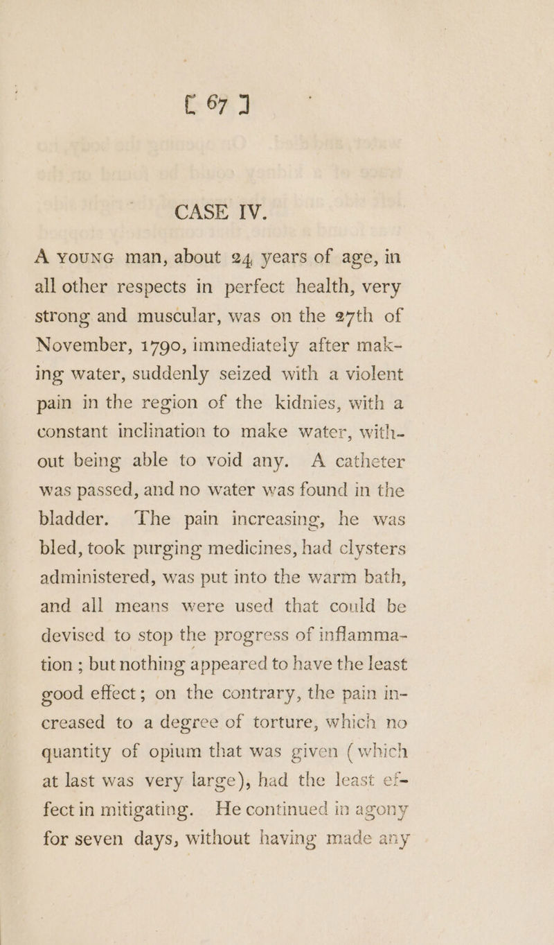 (OF) 2 CASE IV. A younG man, about 24, years of age, in all other respects in perfect health, very strong and muscular, was on the 27th of November, 1790, immediately after mak- ing water, suddenly seized with a violent pain in the region of the kidnies, with a constant inclination to make water, with- out being able to void any. A catheter was passed, and no water was found in the bladder. ‘The pain increasing, he was bled, took purging medicines, had clysters administered, was put into the warm bath, and all means were used that could be devised to stop the progress of inflamma- tion ; but nothing appeared to have the least good effect; on the contrary, the pain in- creased to a degree of torture, which no quantity of opium that was given (which at last was very large), had the least ef- fect in mitigating. He continued in agony for seven days, without having made any