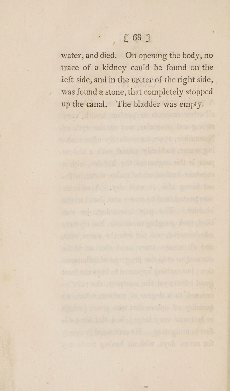 water, anddied. On opening the body, no trace of a kidney could be found on the left side, and in the ureter of the right side, | was found a stone, that completely stopped up the canal. The bladder was empty.