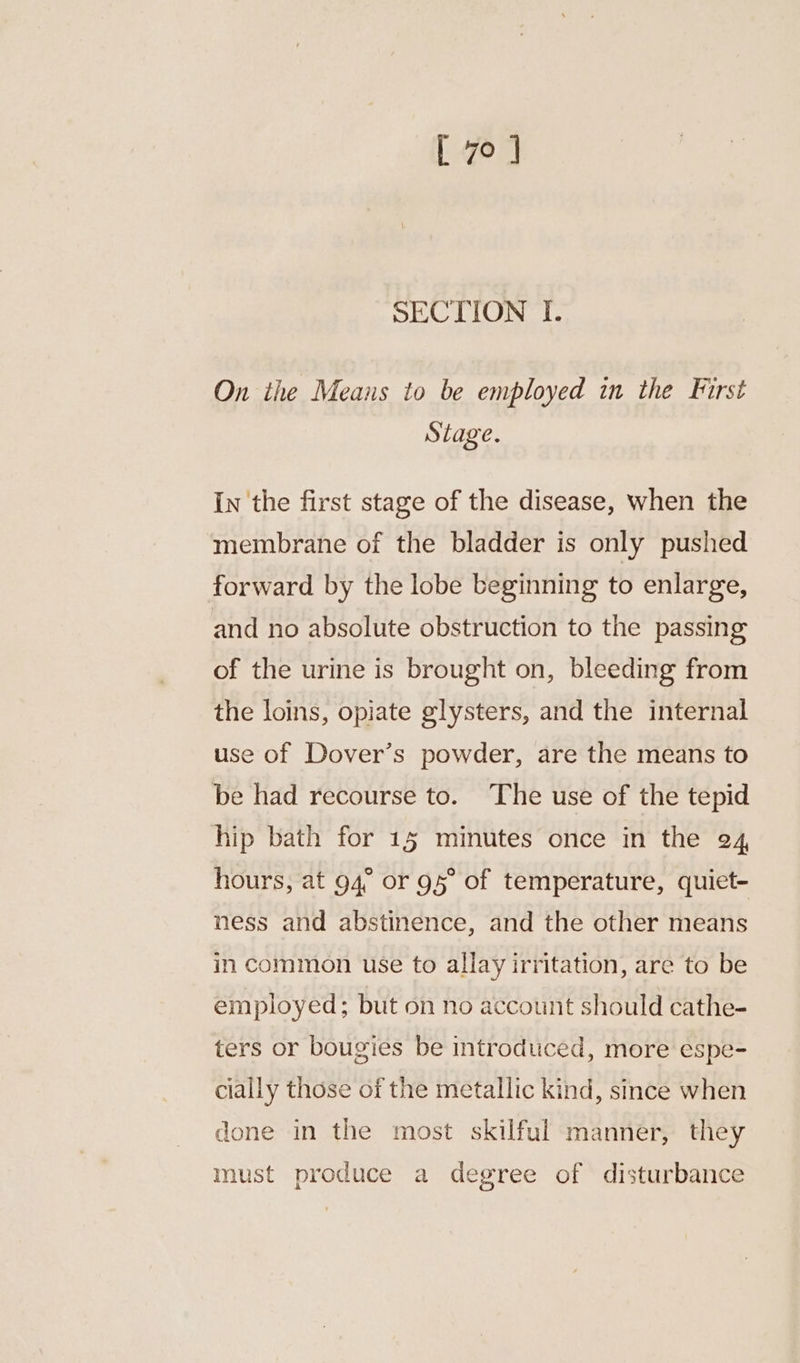 SECTION I. On the Means to be employed in the First Stage. In the first stage of the disease, when the membrane of the bladder is only pushed forward by the lobe beginning to enlarge, and no absolute obstruction to the passing of the urine is brought on, bleeding from the loins, opiate glysters, and the internal use of Dover’s powder, are the means to be had recourse to. The use of the tepid hip bath for 15 minutes once in the 24, hours, at 94° or 95° of temperature, quiet- ness and abstinence, and the other means in common use to allay irritation, are to be employed; but on no account should cathe- ters or bougies be introduced, more espe- cially those of the metallic kind, since when done in the most skilful manner, they must produce a degree of disturbance