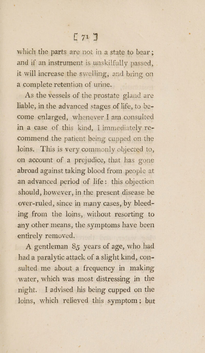 C7] which the parts are not ina state to bear ; and if an instrument is unskilfully passed, | it will increase the swelling, and bring on a complete retention of urine. As the vessels of the prostate gland are liable, in the advanced stages of life, to be- come enlarged, whenever I am consulted in a case of this kind, I immediately re- commend the patient being cupped on the loins. This is very commonly objected to, on account of a prejudice, that has gone abroad against taking blood from people at an advanced period of life: this objection should, however, in the present disease be over-ruled, since in many cases, by bleed- ing from the loins, without resorting to any other means, the symptoms have been entirely removed. A gentleman 85 years of age, who had had a paralytic attack of a slight kind, con- sulted. me about a frequency in making water, which was most distressing in the night. I advised his being cupped on the loins, which relieved this symptom; but