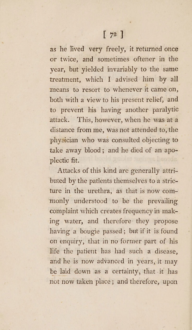 as he lived very freely, it returned once or twice, and sometimes oftener in the year, but yielded invariably to the same treatment, which I advised him by all means to resort to whenever it came on, both with a view to his present relief, and to prevent his having another paralytic attack. This, however, when he was.at a distance from me, was not attended to, the physician who was consulted objecting to take away blood; and he died of an apo- plectic fit. Attacks of this kind are generally attri- buted by the patients themselves to a stric- ture in the urethra, as that is now com- monly understood to be the prevailing complaint which creates frequency in mak- ing water, and therefore they propose having a bougie passed; but if it is found on enquiry, that in no former part of his life the patient has had such a. disease, and he is now advanced in years, it may be laid down as a certainty, that it has not now taken piace; and therefore, upon