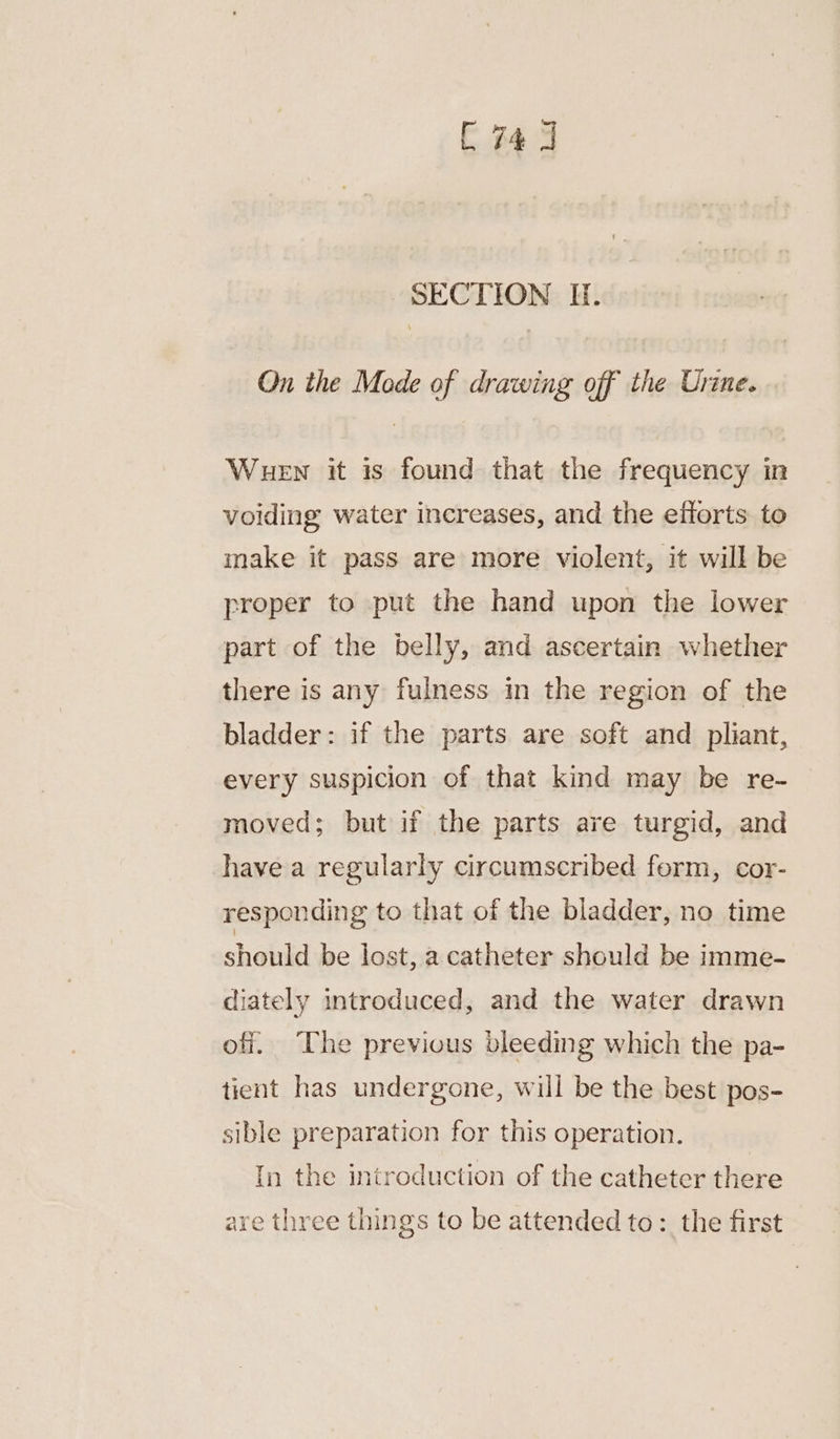 C743 SECTION I. On the Mode of drawing off the Urine. Wuen it is found that the frequency in voiding water increases, and the efforts to make it pass are more violent, it will be proper to put the hand upon the lower part of the belly, and ascertain whether there is any fulness in the region of the bladder: if the parts are soft and pliant, every suspicion of that kind may be re- moved; but if the parts are turgid, and have a regularly circumscribed form, cor- responding to that of the bladder, no time shalild be lost, a catheter should be imme- diately introduced, and the water drawn off. The previous bleeding which the pa- tient has undergone, will be the best pos- sible preparation for this operation. In the introduction of the catheter there are three things to be attended to: the first