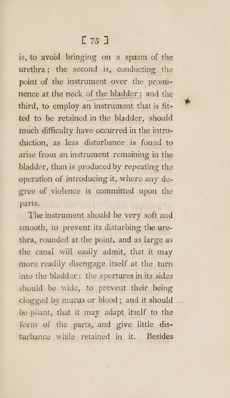 E wa is, to avoid bringing on a spasm of the urethra; the second is, conducting the point of the instrument over the promi- nence at the neck of the bladder; and the third, to employ an instrument that is fit- ted to be retained in the bladder, should much difficulty have occurred in the intro- duction, as less disturbance is found to arise from an instrument remaining in the bladder, than is produced by repeating the operation of introducing it, where any de- gree of violence is committed upon the parts. The instrument should be very soft and smooth, to prevent its disturbing the ure- thra, rounded at the point, and as large as the canal will easily admit, that it may more readily disengage itself at the turn into the bladder: the apertures in its sides should be wide, to prevent their being clogged by mucus or blood; and it should be piiant, that it may adapt itself to the form of the parts, and give little dis- turbance while retained in it. Besides