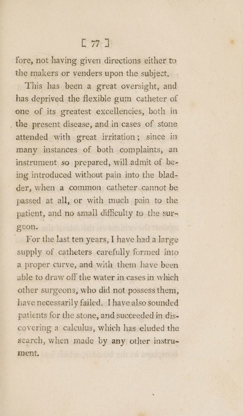 wr fore, not having given directions either to the makers or venders upon the subject. This has been a great oversight, and has deprived the flexible gum catheter of one of its greatest excellencies, both in _ the present disease, and in cases of stone attended with great irritation; since im many instances of both complaints, an instrument so prepared, will admit of be- ing introduced without pain into the blad- der, when a common catheter.cannot be passed at all, or with much pain to the | patient, and no small difficulty to the sur- geon. 3 For the last ten years, I have had a large supply of catheters carefully formed into a proper curve, and with them have been able to draw off the water in cases in which other surgeons, who did not possess them, have necessarily failed. I have also sounded patients for the stone, and succeeded in dis- covering a Calculus, which has eluded the search, when made by any other instru-~ ment. |