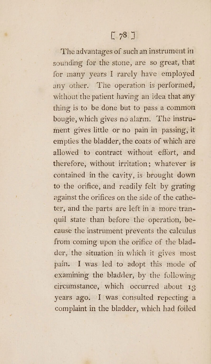 The advantages of such an instrument in sounding for the stone, are so great, that for many years I rarely have employed ~ any other. The operation is performed, without the patient having an idea that any thing is to be done but to pass a common bougie, which gives no alarm. The instru- ment gives little or no pain in passing, it empties the bladder, the coats of which are allowed to contract without effort, and therefore, without irritation; whatever is contained in the cavity, is brought down to the orifice, and readily felt by grating against the orifices on the side of the cathe- ter, and the parts are left in a more tran- quil state than before the operation, be- cause the instrument prevents the calculus from coming upon the orifice of the blad- der, the situation in which it gives most pain. I was led to adopt this mode of examining the bladder, by the following circumstance, which occurred about 132 years ago. I was consulted repecting a complaint in the bladder, which had foiled