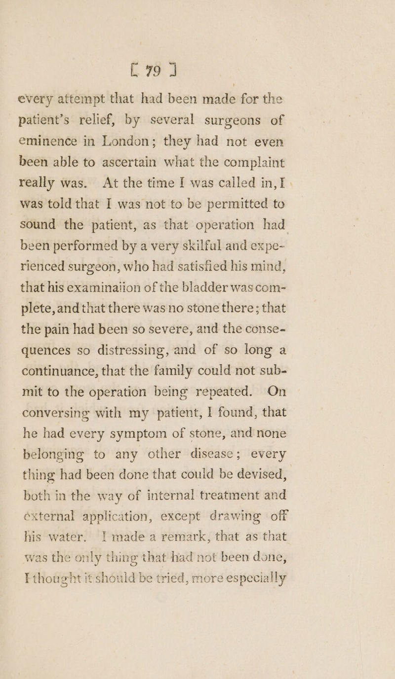 every attempt that had been made for the patient’s relief, by several surgeons of eminence in London; they had not even been able to ascertain what the complaint really was. At the time I was called in,T . was told that I was not to be permitted to sound the patient, as that operation had been performed by a very skilful and expe- rienced surgeon, who had satisfied his mind, that his examination of the bladder was com- plete, and that there was no stone there; that the pain had been so severe, and the conse- quences so distressing, and of so long a continuance, that the family could not sub- mit to the operation being repeated. On conversing with my patient, I found, that he had every symptom of stone, and none belonging to any other disease; every thing had been done that could be devised, | both in the way of internal treatment and éxternal application, except drawing off his water. [ made a remark, that as that was the only thing that had not been done, Fthought it should be tried, more especially
