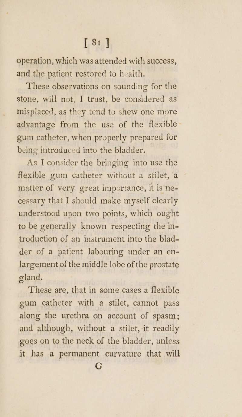 [ 8: ] operation, which was attended with success, and the patient restored to heaith. These observations on sounding for the stone, will not, I trust, be considered as misplaced, as they tend to shew one more advantage from the use of the flexible- gum catheter, when properly prepared for being introduced into the bladder. As I consider the bringing into use the flexible gum catheter without a stilet, a matter of very great importance, it is ne- cessary that I should make myself clearly understood upon two points, which ought to be generally known respecting the in- troduction of an instrument into the blad- der of a patient labouring under an en- largement of the middle lobe of the prostate gland. These are, that in some cases a flexible gum catheter with a stilet, cannot pass along the urethra on account of spasm; and although, without a stilet, it readily goes on to the neck of the bladder, unless it has a permanent curvature that will G