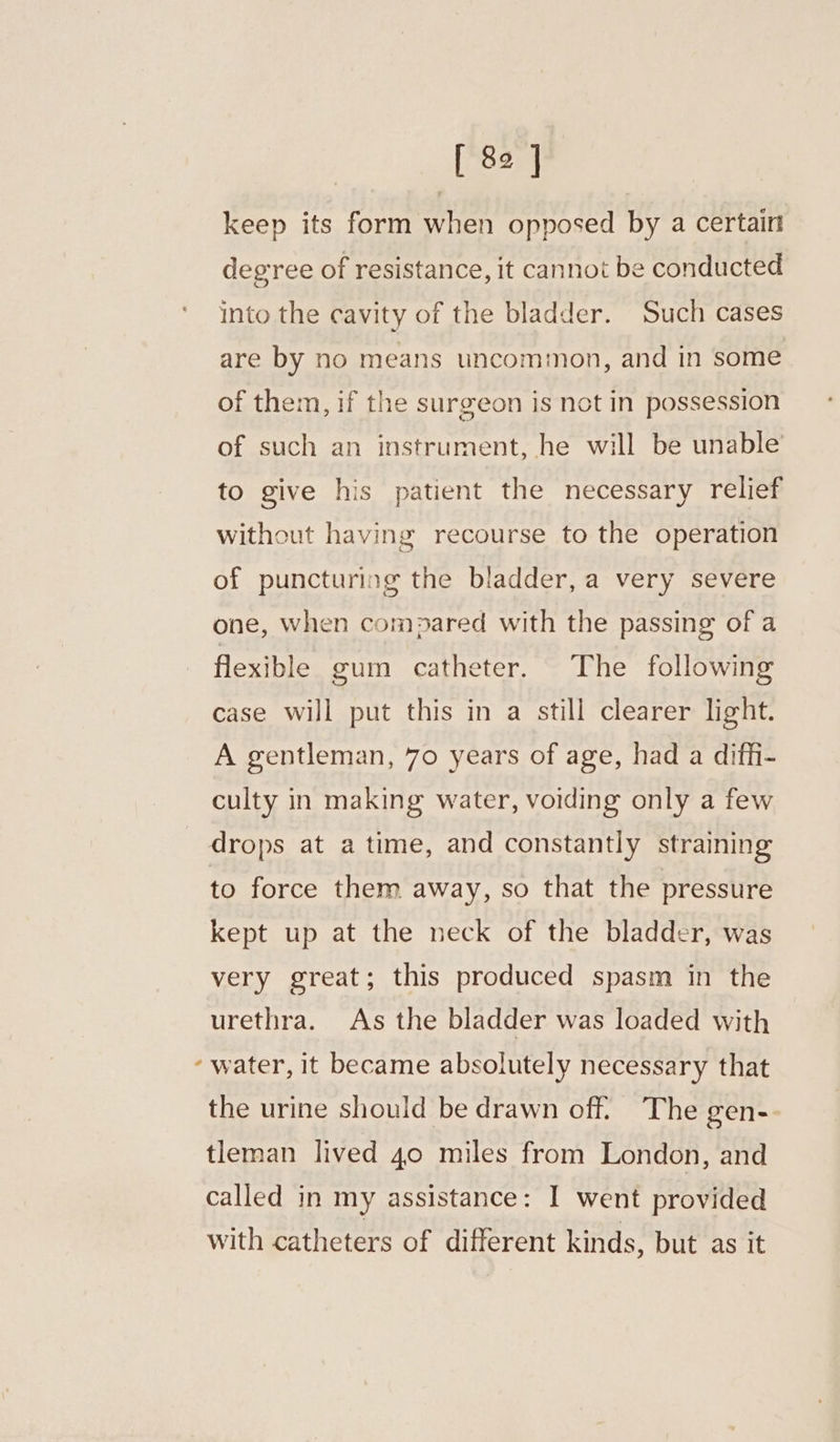 [82] keep its form when opposed by a certairt degree of resistance, it cannot be conducted into the cavity of the bladder. Such cases are by no means uncommon, and in some of them, if the surgeon is not in possession of such an instrument, he will be unable to give his patient the necessary relief without having recourse to the operation of puncturing the bladder, a very severe one, when compared with the passing of a flexible gum catheter. The following case will put this in a still clearer light. A gentleman, 70 years of age, had a diffi- culty in making water, voiding only a few drops at a time, and constantly straining to force them away, so that the pressure kept up at the neck of the bladder, was very great; this produced spasm in the urethra. As the bladder was loaded with ‘water, it became absolutely necessary that the urine should be drawn off. The gen-- tleman lived 40 miles from London, and called in my assistance: I went provided with catheters of different kinds, but as it