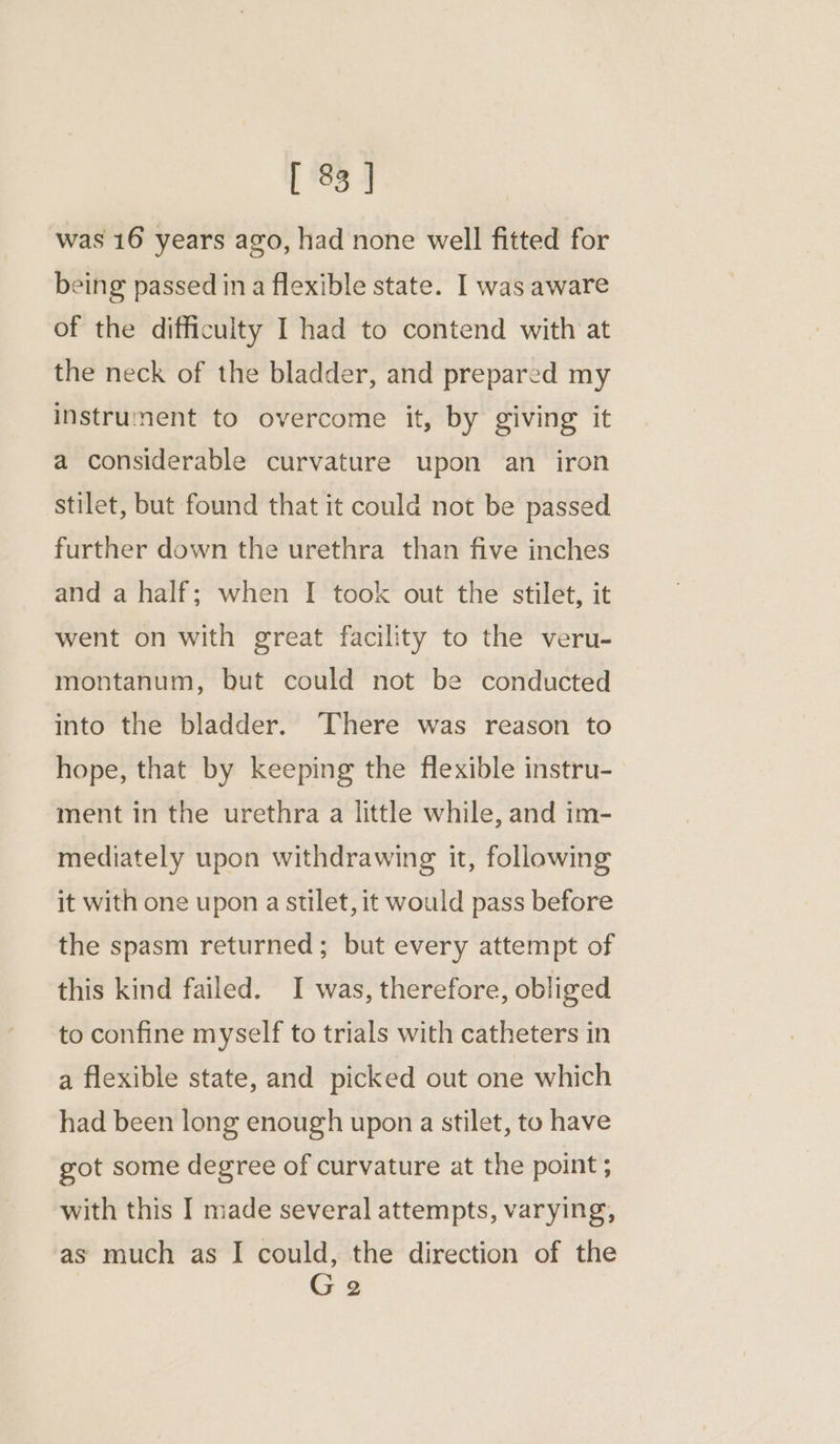 was 16 years ago, had none well fitted for being passed in a flexible state. I was aware of the difficulty I had to contend with at the neck of the bladder, and prepared my instrument to overcome it, by giving it a considerable curvature upon an iron stilet, but found that it could not be passed further down the urethra than five inches and a half; when I took out the stilet, it went on with great facility to the veru- montanum, but could not be conducted into the bladder. There was reason to hope, that by keeping the flexible instru- ment in the urethra a little while, and im- mediately upon withdrawing it, following it with one upon a stilet, it would pass before the spasm returned; but every attempt of this kind failed. I was, therefore, obliged to confine myself to trials with catheters in a flexible state, and picked out one which had been long enough upon a stilet, to have got some degree of curvature at the point ; with this I made several attempts, varying, as much as I could, the direction of the G 2