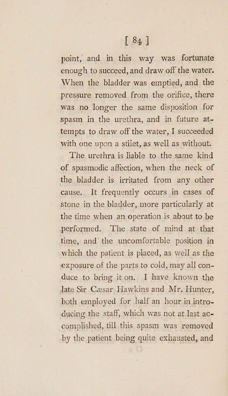 point, and in this way was fortunate enough to succeed, and draw off the water. When the bladder was emptied, and the pressure removed from the orifice, there was no longer the same disposition for spasm in the urethra, and in future at- tempts to draw off the water, I succeeded with one upon a stilet, as well as without. The urethra is liable to the same kind of spasmodic affection, when the neck of the bladder is irritated from any other cause. It frequently occurs in cases of Stone in the bladder, more particularly at the time when an operation.is about to be performed. The state of mind at that time, and the uncomfortable position in which the patient is placed, as well as the exposure of the parts to cold, may all con- duce to bring iton. I have known the date Sir Ceesar Hawkins and Mr. Hunter, both employed for half an hour in intro- ducing the staff, which was not atlast ac- complished, till this spasm was removed by the patient being quite exhausted, and