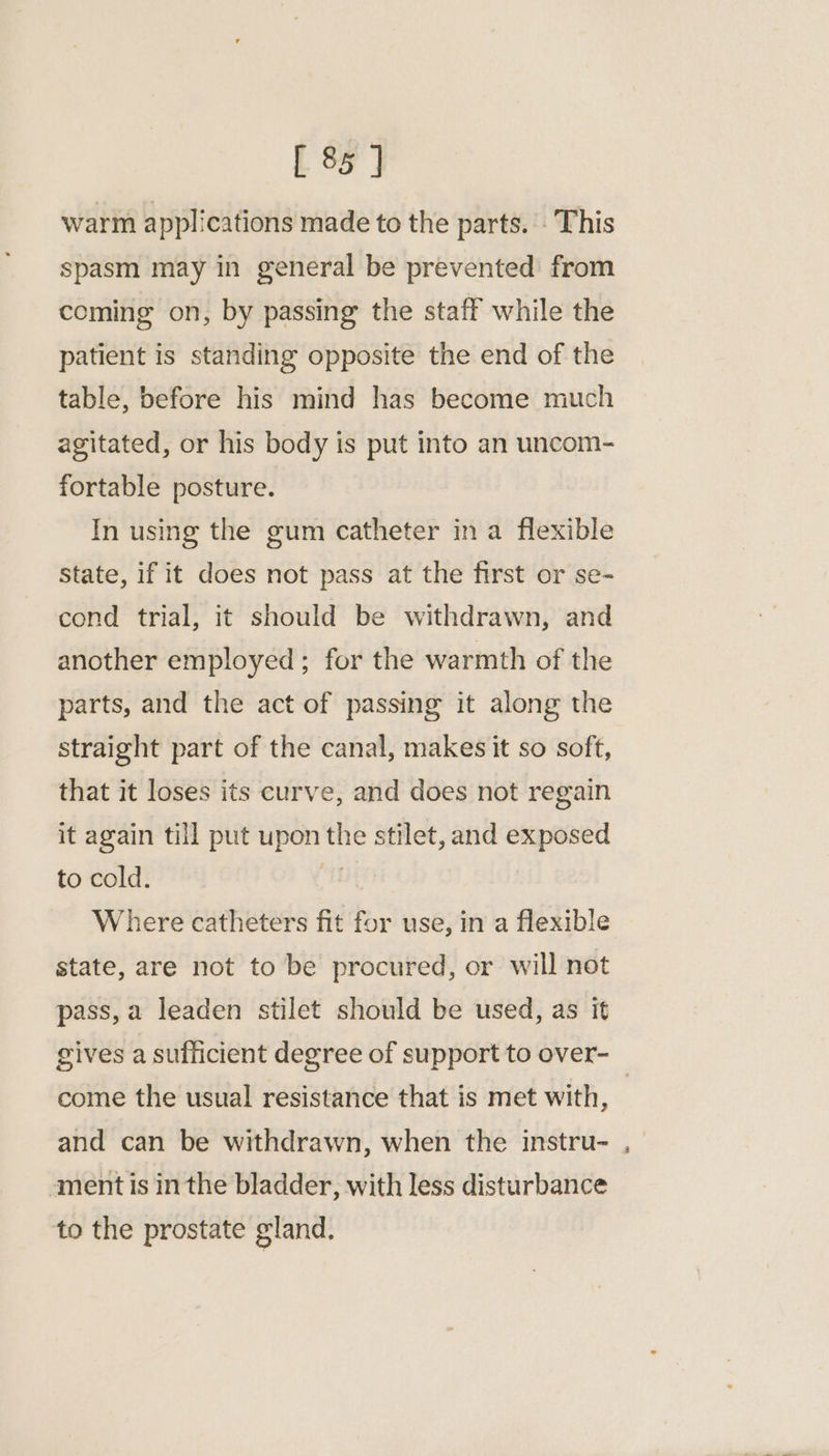 warm applications made to the parts. . This spasm may in general be prevented from coming on, by passing the staff while the patient is standing opposite the end of the table, before his mind has become much agitated, or his body is put into an uncom- fortable posture. In using the gum catheter in a flexible State, if it does not pass at the first or se- cond trial, it should be withdrawn, and another employed ; for the warmth of the parts, and the act of passing it along the straight part of the canal, makes it so soft, that it loses its curve, and does not regain it again till put upon the stilet, and exposed to cold. mn Where catheters fit for use, in a flexible state, are not to be procured, or will not pass, a leaden stilet should be used, as it come the usual resistance that is met with, and can be withdrawn, when the instru- ment is inthe bladder, with less disturbance to the prostate gland. ~