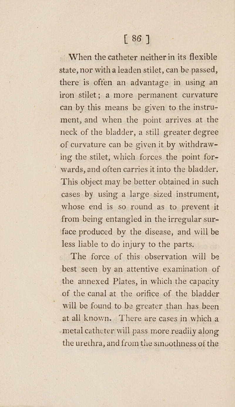 When the catheter neither in its flexible state, nor witha leaden stilet, can be passed, there is often an advantage in using an iron stilet; a more permanent curvature can by this means be given to the instru- ment, and when the point arrives at the neck of the bladder, a still greater degree of curvature can be given it by withdraw- wards, and often carries it into the bladder. This object may be better obtained in such cases by using a large sized instrument, whose end is so round as to prevent it from being entangled in the irregular sur- less liable to do injury to the parts. The force of this observation will be best seen by an attentive examination of the annexed Plates, in which the capacity of the canal at the orifice of the bladder will be found to.be greater than has been at all known. There are cases in which a the urethra, and from the smoothness of the