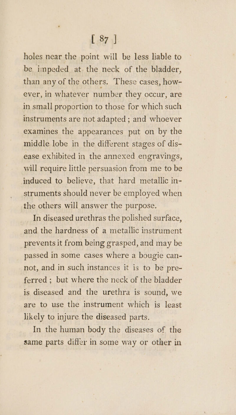 [ 37 | holes near the point will be less liable to be impeded at. the neck of the bladder, than any of the others. These cases, how- ever, in whatever number they occur, are in small proportion to those for which such instruments are not adapted ; and whoever examines the appearances put on by the middle lobe in the different stages of dis- ease exhibited in the annexed engravings, will require little persuasion from me to be induced to believe, that hard metallic in- struments should never be employed when the others will answer the purpose. In diseased urethras the polished surface, and the hardness of a metallic instrument prevents it from being grasped, and may be passed in some cases where a bougie can- not, and in such instances it is to be pre- ferred ; but where the neck of the bladder is diseased and the urethra is sound, we are to use the instrument which is least likely to injure the diseased parts. In the human body the diseases of the same parts differ in some way or other in