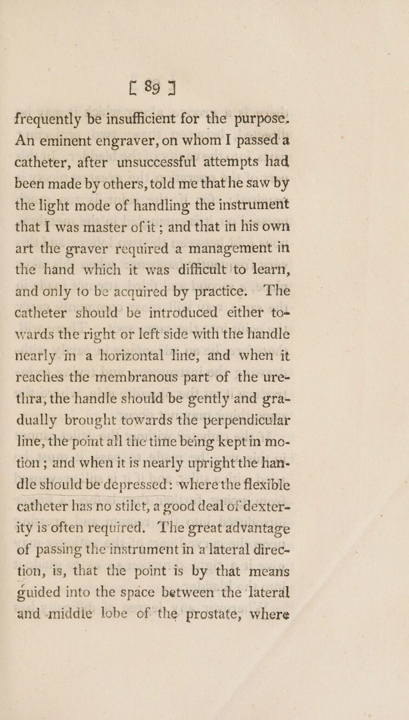 frequently be insufficient for the purpose. An eminent engraver, on whom I passed’a catheter, after unsuccessful attempts had been made by others, told me that he saw by the light mode of handling the instrument that I was master of it ; and that in his own art the graver required a management in the hand which it was difficult ‘to learn, and only to be acquired by practice. ~The catheter should’ be introduced either to- wards the right or left'side with the handle nearly in a horizontal line, and when it reaches the membranous part of the ure- thra; the handle should be gently ‘and gra- dually brought towards the perpendicular Ime, the’point all the time being kept in mo- tion ; and when it is nearly upright the han- dle should be depressed: ‘where the flexible catheter has no stilet, a good deal of dexter- ity is often required. The great advantage of passing the instrument in a lateral direc- tion, is, that the point is by that means guided into the space between ‘the ‘lateral and «middle lobe of the prostate; where