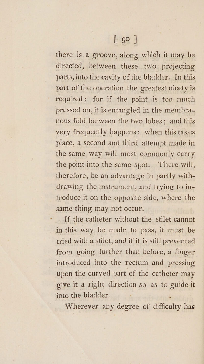 L 9° J there is a groove, along which it may be directed, between these two projecting parts, into the cavity of the bladder. In this part of the operation the greatest nicety is required; for if the point is too much pressed on, it is entangled in the membra- nous fold between the two lobes; and this very frequently happens: when this takes place, a second and third attempt made in the same way will most commonly carry the point into the same spot. ‘There will, therefore, be an advantage in partly with- drawing the instrument, and trying to in- troduce it on the opposite side, where the same thing may not occur. If the catheter without the stilet cannot in this way be made to pass, it must be tried with a stilet, and if it is still prevented from going further than before, a finger introduced into the rectum and pressing upon the curved part of the catheter may give it a right direction so as to guide it into the bladder. ‘ Wherever any degree of difficulty has