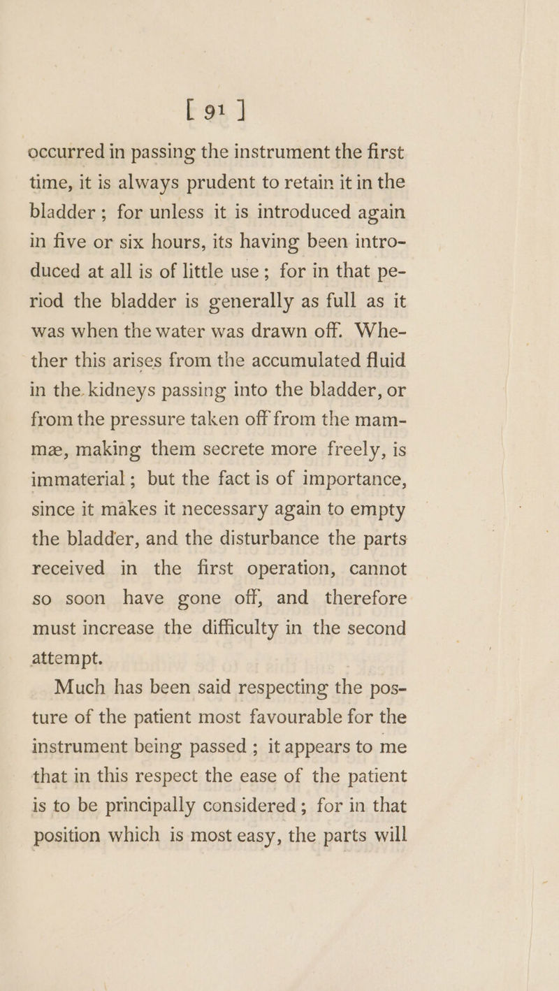 ‘occurred in passing the instrument the first time, it is always prudent to retain it in the bladder ; for unless it is introduced again in five or six hours, its having been intro- duced at all is of little use ; for in that pe- riod the bladder is generally as full as it was when the water was drawn off. Whe- ther this arises from the accumulated fluid in the. kidneys passing into the bladder, or from the pressure taken off from the mam- mz, making them secrete more freely, is immaterial ; but the fact is of importance, since it makes it necessary again to empty the bladder, and the disturbance the parts received in the first operation, cannot so soon have gone off, and therefore must increase the difficulty in the second attempt. Much has been said respecting the pos- ture of the patient most favourable for the instrument being passed ; it appears to me that in this respect the ease of the patient is to be principally considered ; for in that position which is most easy, the parts will