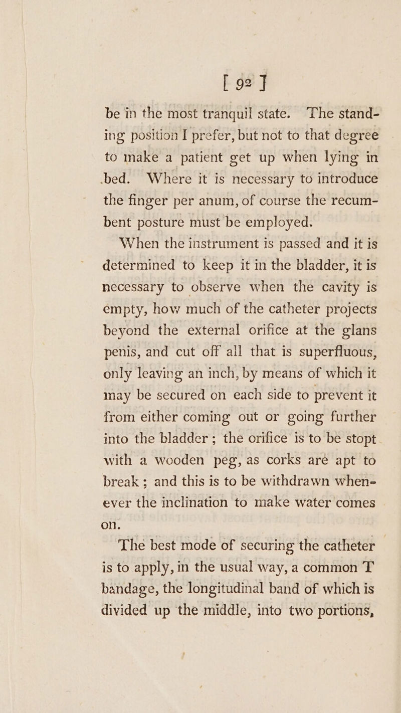 [92] be in the most tranquil state. The stand- ing position I prefer, but not to that degree to make a patient get up when lying in bed. Where it is necessary to introduce the finger per anum, of course the recum- bent posture must be employed. When the instrument is passed and it is determined to keep it in the bladder, it is necessary to observe when the cavity is empty, how much of the catheter projects beyond the external orifice at the glans penis, and cut off all that is superfluous, only leaving an inch, by means of which it may be secured on each side to prevent it from either coming out or going further into the bladder ; the orifice is to be stopt with a wooden peg, as corks are apt to break ; and this is to be withdrawn when- ever the inclination to make water comes on. The best mode of securing the catheter — is to apply, in the usual way, a common T bandage, the longitudinal band of which is divided up the middle, into two portions,