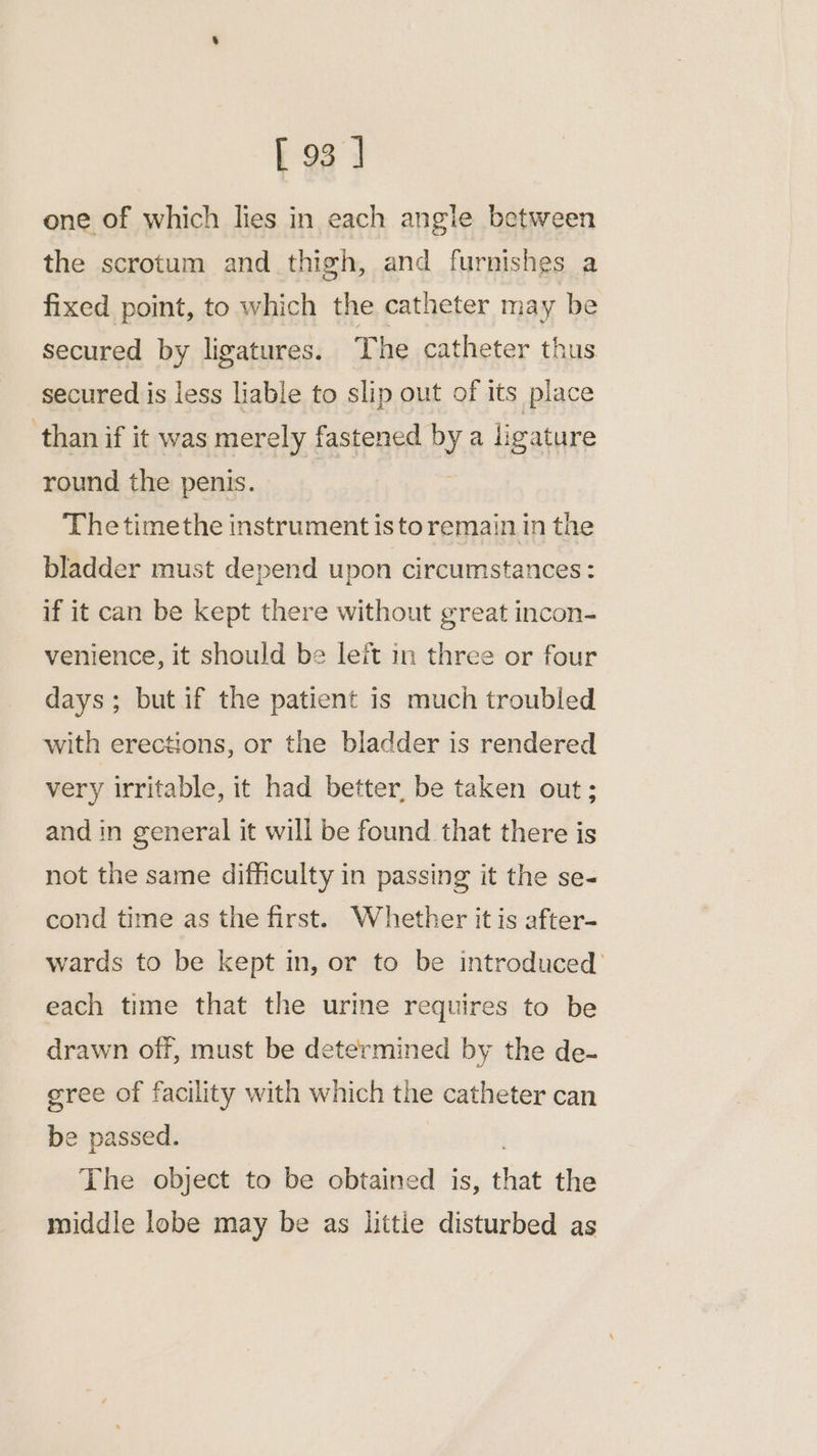 one of which lies in each angle between the scrotum and thigh, and furnishes a fixed point, to which the catheter may be secured by ligatures. The catheter thus secured is less liable to slip out of its place than if it was merely fastened by a ligature round the penis. Thetimethe instrument isto remain in the bladder must depend upon circumstances: if it can be kept there without great incon- venience, it should be leit mm three or four days; but if the patient is much troubled with erections, or the bladder is rendered very irritable, it had better, be taken out; and in general it will be found that there is not the same difficulty in passing it the se- cond time as the first. Whether it is after- wards to be kept in, or to be introduced’ each time that the urine requires to be drawn off, must be determined by the de- gree of facility with which the catheter can be passed. The object to be obtained is, that the middle lobe may be as littie disturbed as