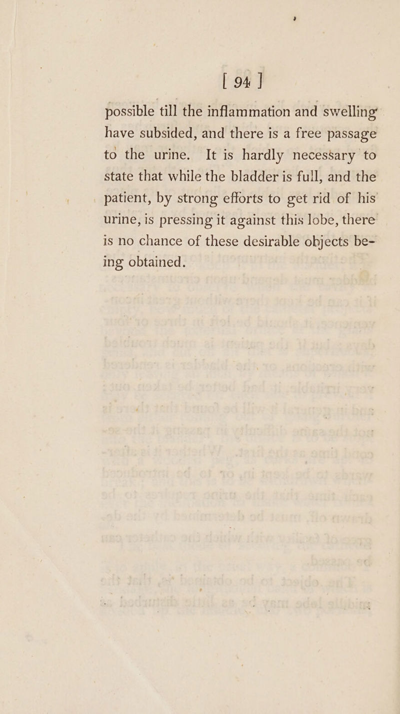 possible till the inflammation and swelling’ have subsided, and there is a free passage to the urine. It is hardly necessary to state that while the bladder is full, and the _ patient, by strong efforts to get rid of his urine, is pressing it against this lobe, there is no chance of these desirable objects be- ing obtained.