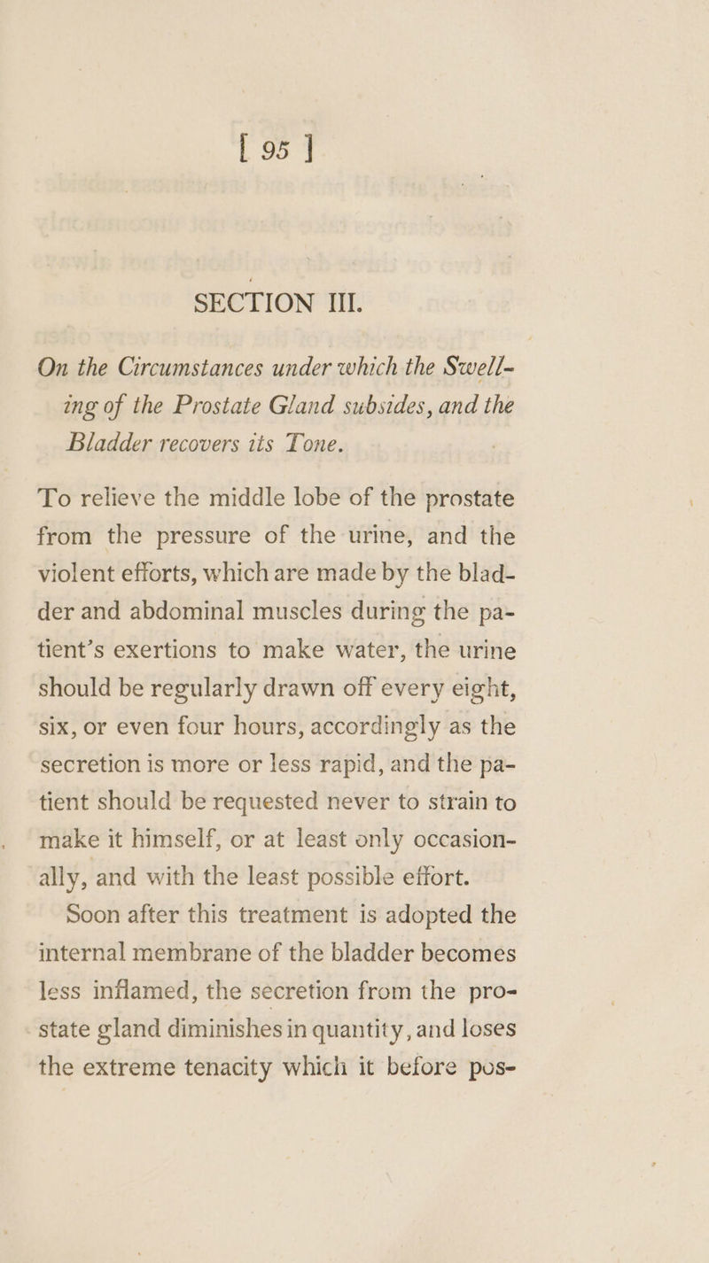 SECTION IIL. On the Circumstances under which the Swell- ing of the Prostate Gland subsides, and the Bladder recovers its Tone. To relieve the middle lobe of the prostate from the pressure of the urine, and the violent efforts, which are made by the blad- der and abdominal muscles during the pa- tient’s exertions to make water, the urine should be regularly drawn off every eight, six, or even four hours, accordingly as the secretion is more or less rapid, and the pa- tient should be requested never to strain to make it himself, or at least only occasion- ally, and with the least possible effort. Soon after this treatment is adopted the internal membrane of the bladder becomes less inflamed, the secretion from the pro- state gland diminishes in quantity, and loses the extreme tenacity which it before pus-