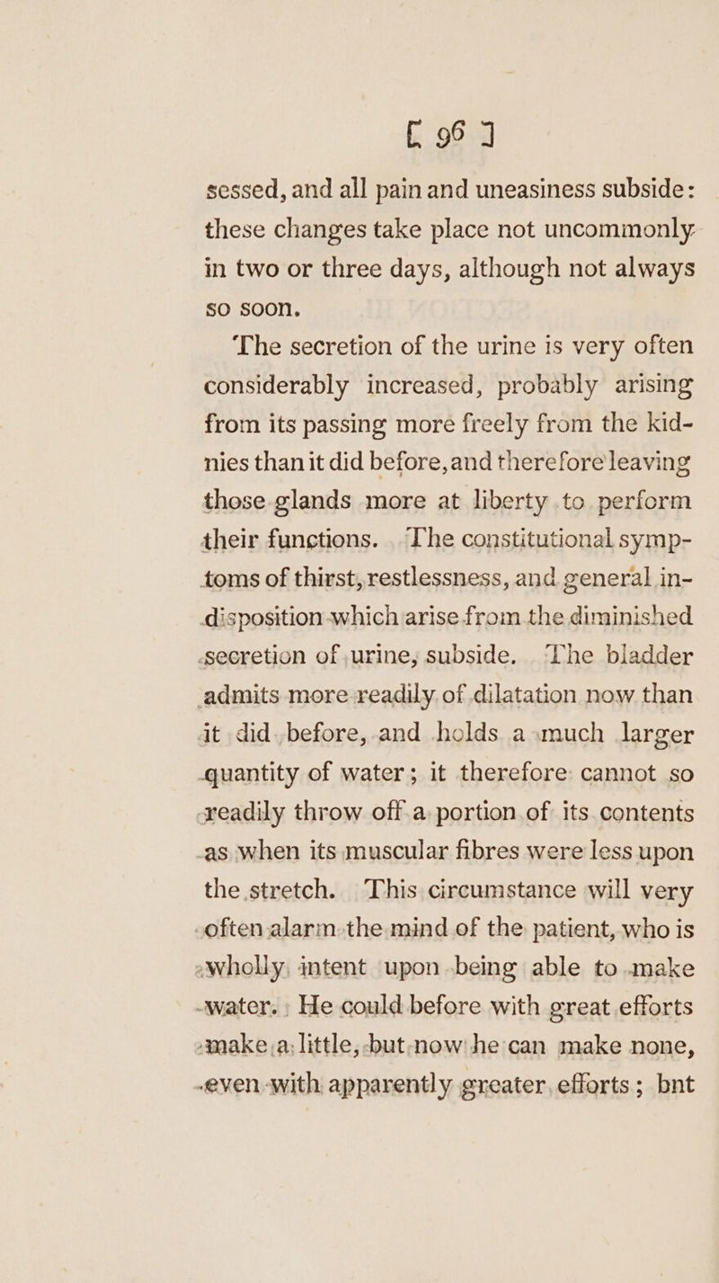 [96 J sessed, and all pain and uneasiness subside: these changes take place not uncommonly: in two or three days, although not always so soon. The secretion of the urine is very often considerably increased, probably arising from its passing more freely from the kid- nies than it did before, and therefore leaving those glands more at liberty to perform their functions. . The constitutional symp- toms of thirst,restlessness, and general in- disposition which arise from the diminished secretion of urine, subside. ‘Lhe bladder admits more readily of dilatation now than it did. before, and holds asmuch larger quantity of water; it therefore: cannot so readily throw off.a portion of its. contents as when its muscular fibres were less upon the stretch. This circumstance will very often alarm the mind of the: patient, who is wholly, intent upon .being able to make -water. He could before with great efforts »make_,a; little, but mow! he can make none, even with apparently greater, efforts; bnt
