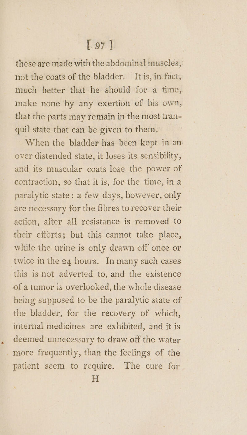 these are made with the abdominal muscles, not the coats of the bladder. It is, in fact, much better that he should for a time, make none by any exertion of his own, that the parts may remain in the most tran- quil state that can be given to them. | When the bladder has been kept in an. over distended state, it loses its sensibility, and its muscular coats lose the power of contraction, so that it is, for the time, ina paralytic state: a few days, however, only are necessary for the fibres to recover their action, after all resistance is removed to their efforts; but this cannot take place, while the urine is only drawn off once or twice in the 24, hours. In many such cases this is not adverted to, and the existence of a tumor is overlooked, the whole disease being supposed to be the paralytic state of the bladder, for the recovery of which, internal medicines are exhibited, and it is deemed unnecessary to draw off the water _ more frequently, than the feelings of the patient seem to require. The cure for H