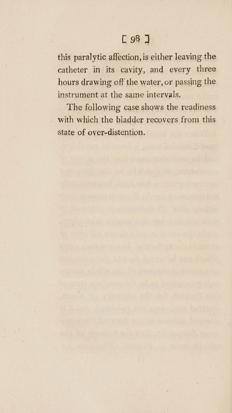 this paralytic affection, is either leaving the catheter in its cavity, and every three hours drawing off the water, or passing the instrument at the same intervals. The following case shows the readiness with which the bladder recovers from this state of over-distention.