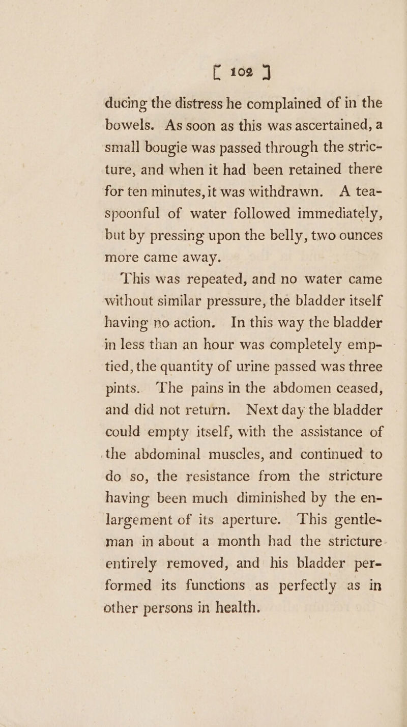 ducing the distress he complained of in the bowels. As soon as this was ascertained, a small bougie was passed through the stric- ture, and when it had been retained there for ten minutes,it was withdrawn. A tea- spoonful of water followed immediately, but by pressing upon the belly, two ounces more came away. This was repeated, and no water came without similar pressure, the bladder itself having no action. In this way the bladder in less than an hour was completely emp- tied, the quantity of urine passed was three pints. The pains in the abdomen ceased, and did not return. Next day the bladder could empty itself, with the assistance of the abdominal muscles, and continued to do so, the resistance from the stricture having been much diminished by the en- largement of its aperture. This gentle- man in about a month had the stricture entirely removed, and his bladder per- formed its functions as perfectly as in other persons in health.