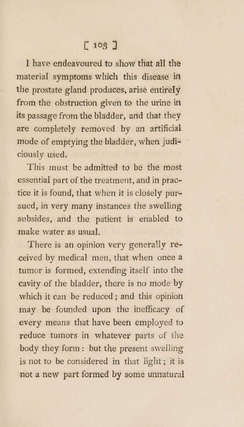 I have endeavoured to show that all the material symptoms which this diséasé in the prostate gland produces, arise entirely from the obstruction given to the urine in its passag‘e from the bladder, and that they are completely removed by an artificial mode of emptying the bladder, when judi- ciously used. This must be admitted to be the most. essential part of the treatment, and in prac- tice it is found, that when it is closely pur- sued, in very many instances the swelling subsides, and the patient is enabled to make water as usual. | There is an opinion very generally re- ceived by medical men, that when once a tumor is formed, extending itself into the cavity of the bladder, there is no mode by which it can be reduced ; and this opinion may be founded upon the inefficacy of every means that have been employed to reduce tumors in whatever parts of the body they form: but the present swelling is not to be considered in that light; it is not a new part formed by some unnatural