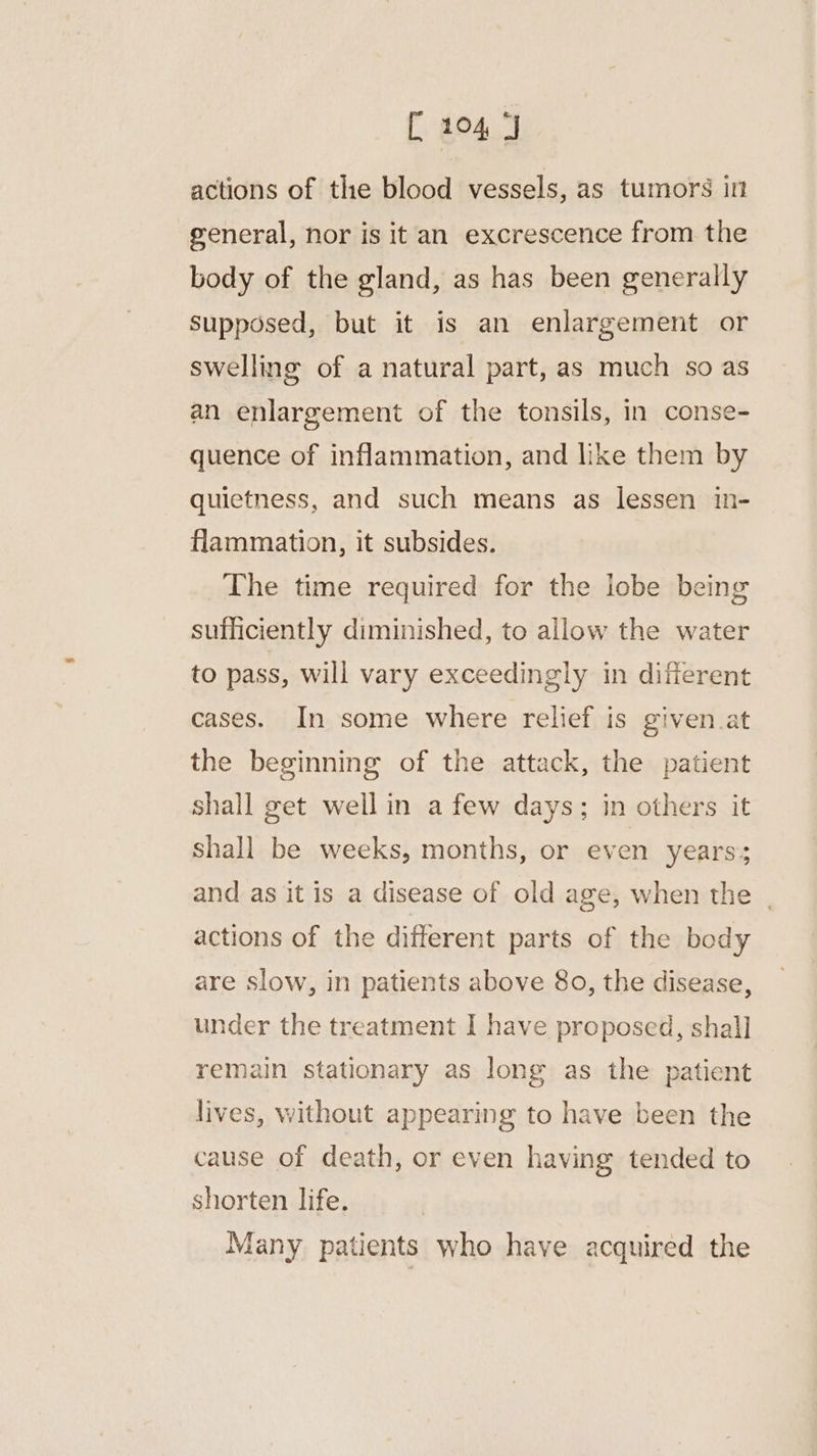 actions of the blood vessels, as tumors i general, nor is it an excrescence from the body of the gland, as has been generally Supposed, but it is an enlargement or swelling of a natural part, as much so as an enlargement of the tonsils, in conse- quence of inflammation, and like them by quietness, and such means as lessen in- flammation, it subsides. The time required for the lobe being sufficiently diminished, to allow the water to pass, will vary exceedingly in different cases. In some where relief is given at the beginning of the attack, the patient shall get wellin a few days; in others it shall be weeks, months, or even years; and as it is a disease of old age, when the | actions of the different parts of the body are slow, in patients above 8o, the disease, under the treatment I have proposed, shall remain stationary as long as the patient lives, without appearing to have been the cause of death, or even having tended to shorten life. | Many patients who have acquired the
