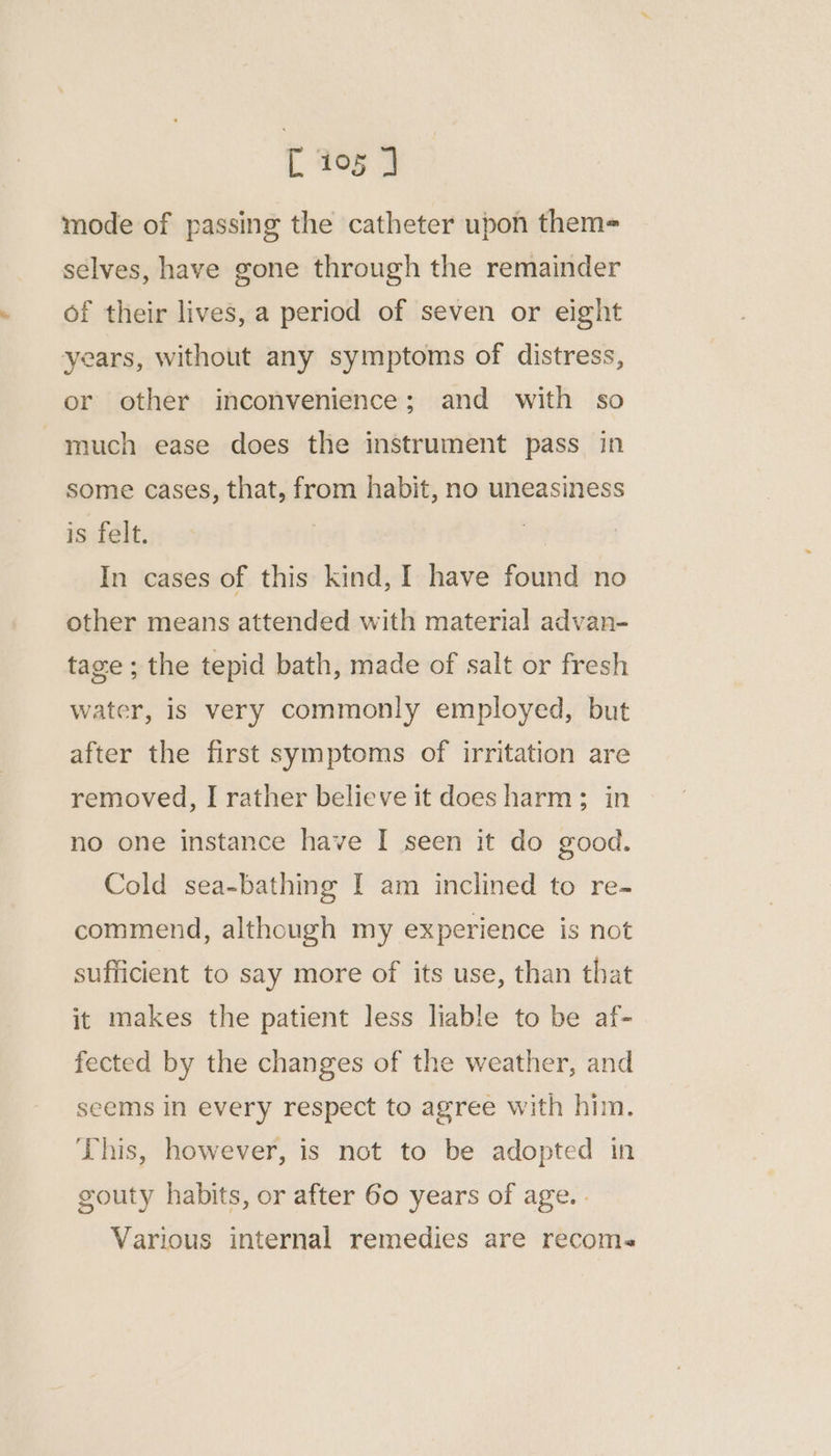 mode of passing the catheter upon them- selves, have gone through the remainder of their lives, a period of seven or eight years, without any symptoms of distress, or other inconvenience; and with so much ease does the instrument pass in some cases, that, from habit, no uneasiness is felt. 3 In cases of this kind, I have found no other means attended with material advan- tage ; the tepid bath, made of salt or fresh water, is very commonly employed, but after the first symptoms of irritation are removed, I rather believe it does harm; in no one instance have I seen it do good. Cold sea-bathing I am inclined to re- commend, although my experience is not sufficient to say more of its use, than that it makes the patient less liable to be af- fected by the changes of the weather, and seems in every respect to agree with him. This, however, is not to be adopted in gouty habits, or after Go years of age. . Various internal remedies are recoms