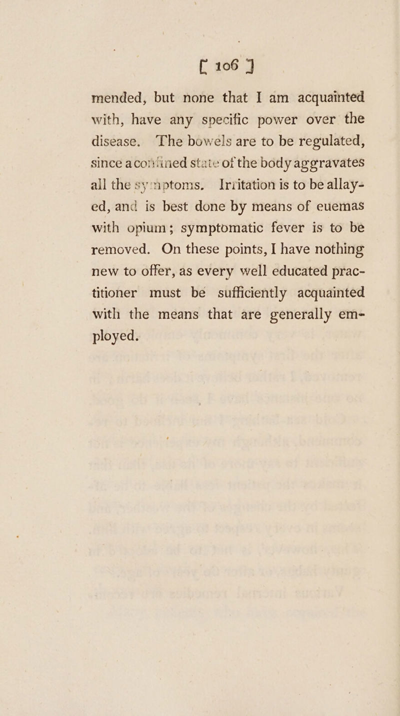 mended, but none that I am acquainted with, have any specific power over the disease. The bowels are to be regulated, since acotined state of the body aggravates all the sy:nptoms. Irritation is to be allay- ed, and is best done by means of euemas with opium; symptomatic fever is to be removed. On these points, I have nothing new to offer, as every well educated prac- titioner must be sufficiently acquainted with the means that are generally em- ployed.