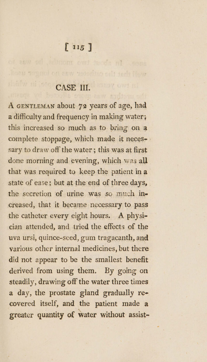 CASE Ill. A GENTLEMAN about 72 years of age, had a difficulty and frequency in making water; this increased so much as to bring on a complete stoppage, which made it neces- sary to draw off the water ; this was at first done morning and evening, which was all that was required to keep the patient ina state of ease; but at the end of three days, the secretion of urine was so much in- creased, that it became necessary to pass the catheter every eight hours. A physi- cian attended, and tried the effects of the uva ursi, quince-seed, gum tragacanth, and various other internal medicines, but there did not appear to be the smallest benefit derived from using them. By going on steadily, drawing off the water three times a day, the prostate gland gradually re- covered itself, and the patient made a greater quantity of water without assist-