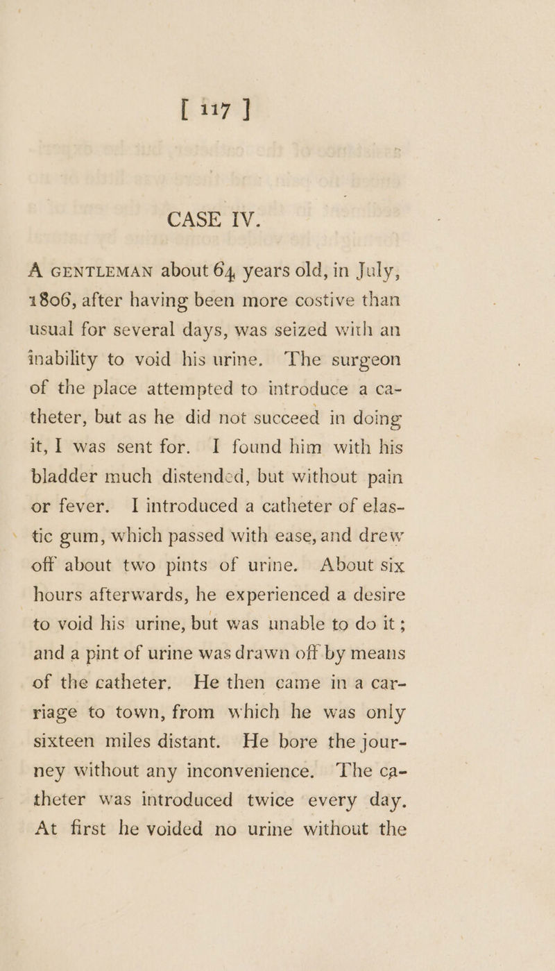CASE IV. A GENTLEMAN about 64 years old, in July, 1806, after having been more costive than usual for several days, was seized with an inability to void his urine. The surgeon of the place attempted to introduce a ca- theter, but as he did not succeed in doing it, 1 was sent for. I found him with his bladder much distended, but without pain or fever. I introduced a catheter of elas- tic gum, which passed with ease, and drew off about two pints of urine. About six hours afterwards, he experienced a desire | to void his urine, but was unable to do it; and a pint of urine was drawn off by means of the catheter. He then came in a car- riage to town, from which he was only sixteen miles distant. He bore the jour- ney without any inconvenience. The ca- theter was introduced twice every day. At first he voided no urine without the