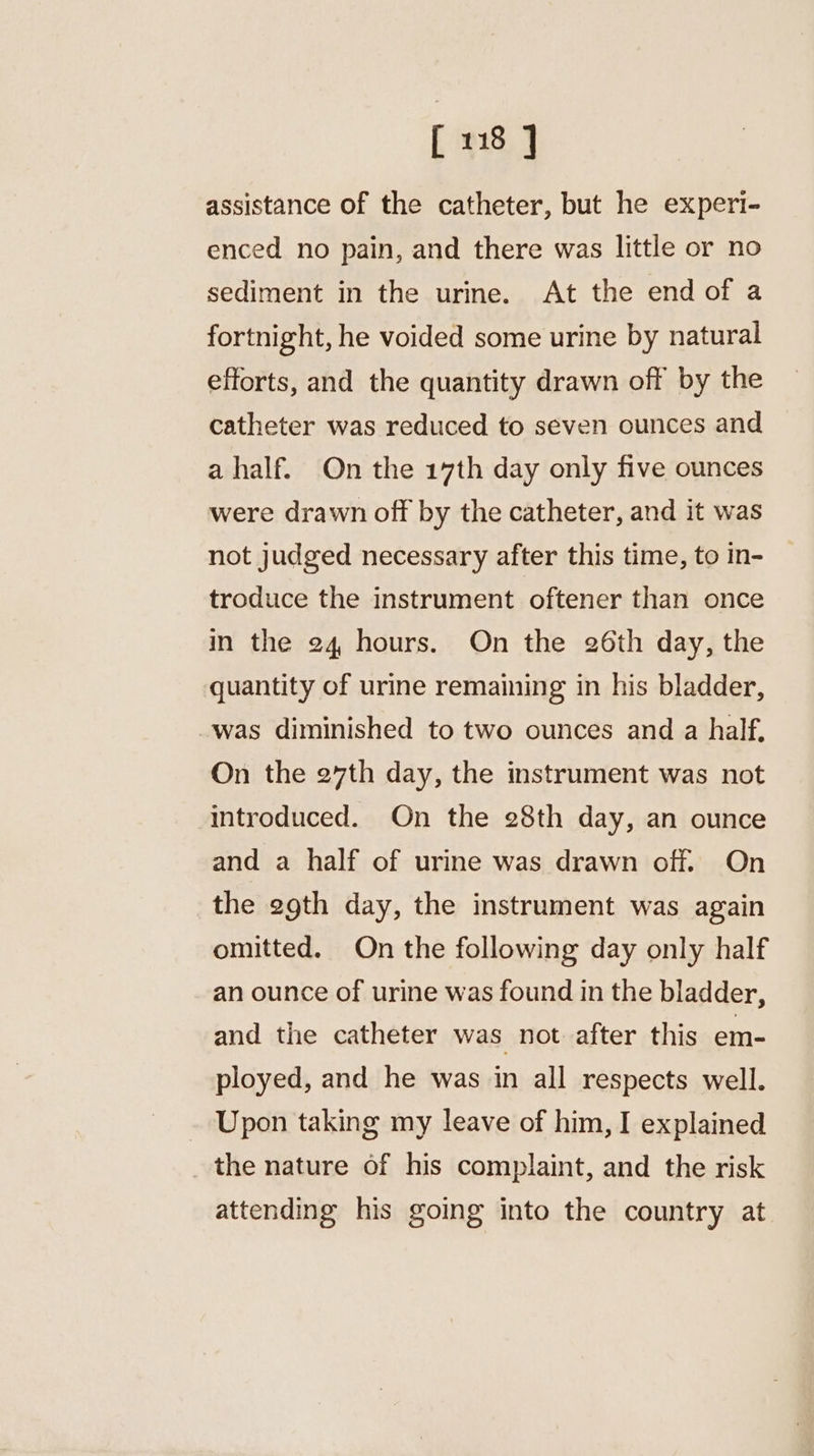assistance of the catheter, but he experi- enced no pain, and there was little or no sediment in the urine. At the end of a fortnight, he voided some urine by natural efforts, and the quantity drawn off by the catheter was reduced to seven ounces and a half. On the 17th day only five ounces were drawn off by the catheter, and it was not judged necessary after this time, to in- troduce the instrument oftener than once in the 24 hours. On the 26th day, the quantity of urine remaining in his bladder, was diminished to two ounces and a half. On the 27th day, the instrument was not introduced. On the 28th day, an ounce and a half of urine was drawn off. On the egth day, the instrument was again omitted. On the following day only half an ounce of urine was found in the bladder, and the catheter was not after this em- ployed, and he was in all respects well. Upon taking my leave of him, I explained the nature of his complaint, and the risk attending his going into the country at