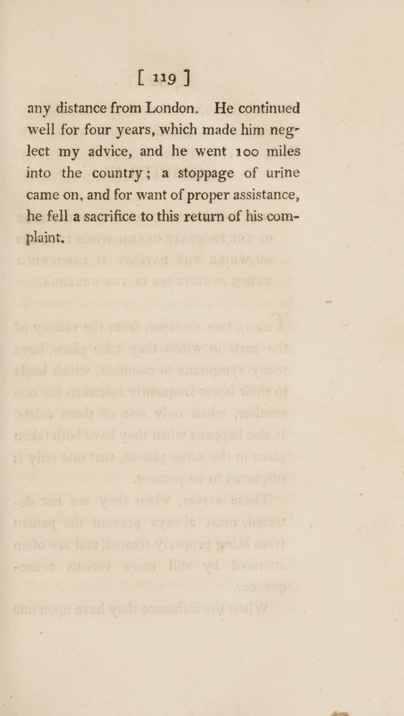 any distance from London. He continued well for four years, which made him neg- lect my advice, and he went 100 miles into the country; a stoppage of urine came on, and for want of proper assistance, he fell a sacrifice to this return of his com- _ plaint.