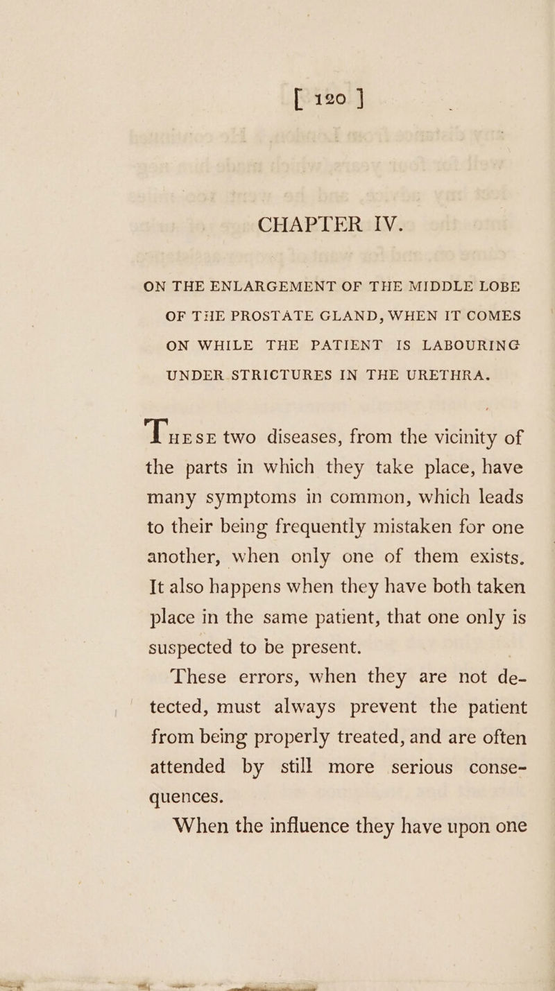 CHAPTER IV. ON THE ENLARGEMENT OF THE MIDDLE LOBE OF THE PROSTATE GLAND, WHEN IT COMES ON WHILE THE PATIENT IS LABOURING UNDER STRICTURES IN THE URETHRA. 4 ee two diseases, from the vicinity of the parts in which they take place, have many symptoms in common, which leads to their being frequently mistaken for one another, when only one of them exists, It also happens when they have both taken place in the same patient, that one only is suspected to be present. These errors, when they are not de- tected, must always prevent the patient from being properly treated, and are often attended by still more serious conse- quences. When the influence they have upon one