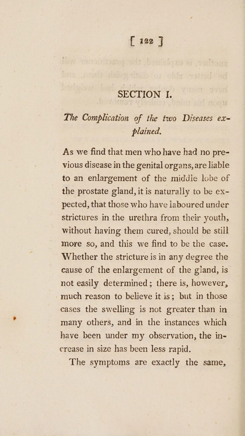 SECTION I. The Complication of the two Diseases ex plained. As we find that men who have had no pre- vious disease in the genital organs, are liable to an enlargement of the middle lobe of the prostate gland, it is naturally to be ex- pected, that those who have laboured under strictures in the urethra from their youth, without having them cured, should be still more so, and this we find to be the case. Whether the stricture is in any degree the cause of the enlargement of the gland, is not easily determined; there is, however, -ynuch reason to believe it is; but in those cases the swelling is not greater than in many others, and in the instances which have been under my observation, the in- crease in size has been less rapid. The symptoms are exactly the same,